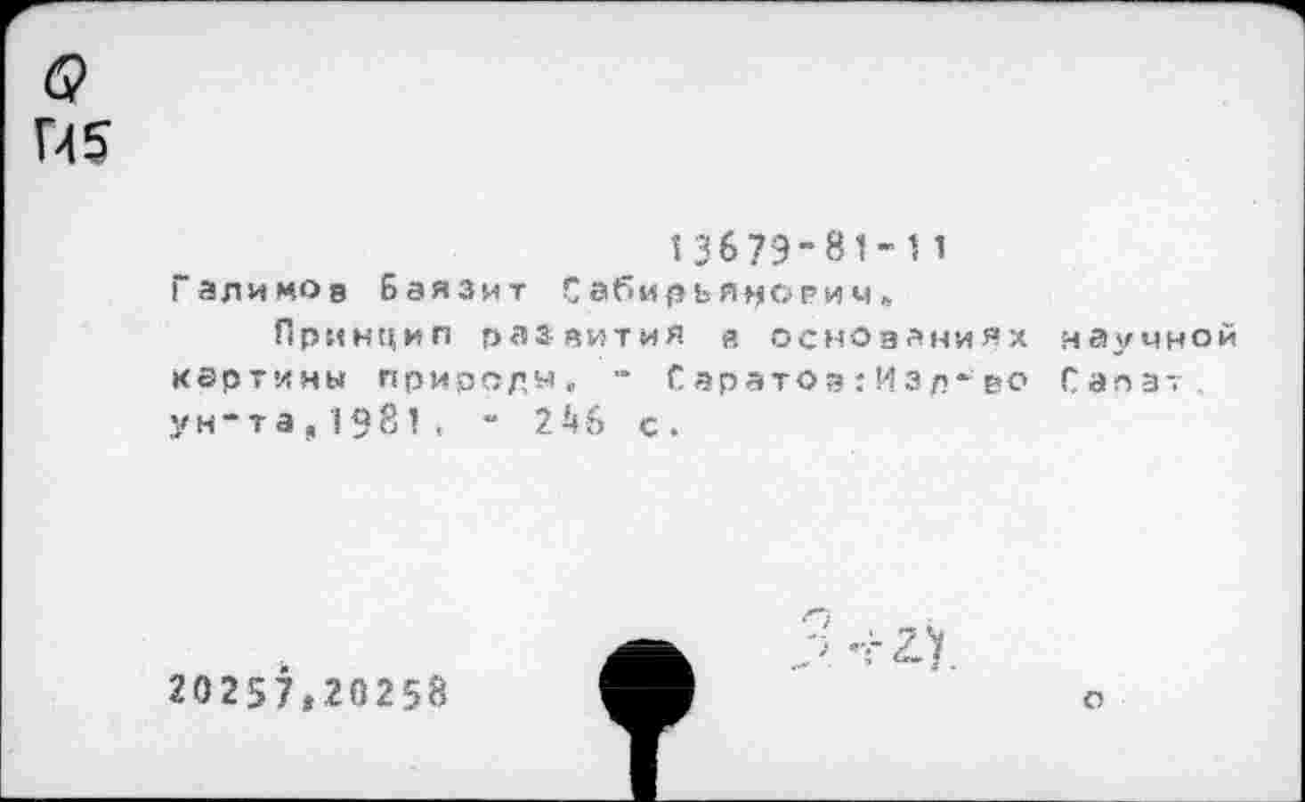 ﻿П5
13679-81-11
Галимов Баязит Сабирья^орим,
Принцип развития в основаниях картины прирсдм, Саратод:Изл-во ун-та,1981, “ 2 46 с.
иау мной Сапат .
20257,20258
2-1
О